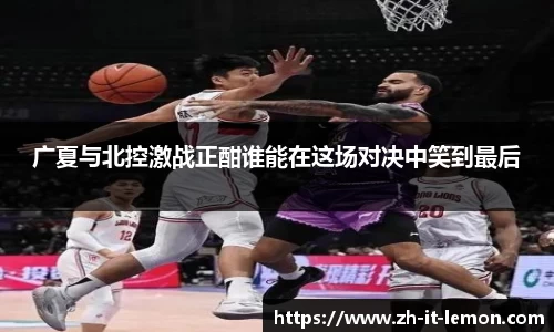 广夏与北控激战正酣谁能在这场对决中笑到最后