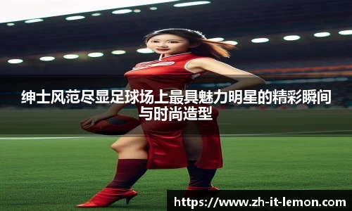 绅士风范尽显足球场上最具魅力明星的精彩瞬间与时尚造型
